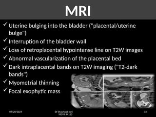 09/20/2024 Dr Shashwat Jani
99099 44160
33
MRI
Uterine bulging into the bladder ("placental/uterine
bulge")
Interruption of the bladder wall
Loss of retroplacental hypointense line on T2W images
Abnormal vascularization of the placental bed
Dark intraplacental bands on T2W imaging ("T2-dark
bands")
Myometrial thinning
Focal exophytic mass
 