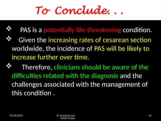 09/20/2024 Dr Shashwat Jani
99099 44160
34
To Conclude. . .
 PAS is a potentially life-threatening condition.
 Given the increasing rates of cesarean section
worldwide, the incidence of PAS will be likely to
increase further over time.
 Therefore, clinicians should be aware of the
difficulties related with the diagnosis and the
challenges associated with the management of
this condition .
 