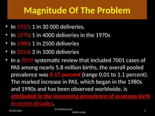 09/20/2024 5
Magnitude Of The Problem
• In 1937: 1 in 30 000 deliveries.
• In 1970: 1 in 4000 deliveries in the 1970s
• In 1980: 1 in 2500 deliveries
• In 2010: 3 in 1000 deliveries
• In a 2019 systematic review that included 7001 cases of
PAS among nearly 5.8 million births, the overall pooled
prevalence was 0.17 percent (range 0.01 to 1.1 percent).
The marked increase in PAS, which began in the 1980s
and 1990s and has been observed worldwide, is
attributed to the increasing prevalence of cesarean birth
in recent decades.
Dr Shashwat Jani
99099 44160
 