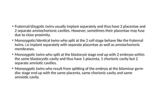 • Fraternal/dizygotic twins usually implant separately and thus have 2 placentae and
2 separate amniochorionic cavities. However, sometimes their placentae may fuse
due to close proximity.
• Monozygotic/identical twins who split at the 2 cell stage behave like the fraternal
twins, i.e implant separately with separate placentae as well as amniochorionic
membranes.
• Monozygotic twins who split at the blastocyst stage end up with 2 embryos within
the same blastocystic cavity and thus have 1 placenta, 1 chorionic cavity but 2
separate amniotic cavities.
• Monozygotic twins who result from splitting of the embryo at the bilaminar germ
disc stage end up with the same placenta, same chorionic cavity and same
amniotic cavity.
 