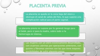 La placenta se queda en la zona baja del útero y
obstruye el canal de salida del feto, lo que supone una
complicación radical para el parto vaginal.
La placenta previa no supone por lo general riesgo para
el bebé, pero sí para la madre, sobre todo si la
hemorragia es intensa.
Las mujeres con un útero excesivamente desarrollado,
con cicatrices uterinas por operaciones anteriores, con
quistes y fibromas uterinos son las que tiene mayores
posibilidades de sufrir placenta previa
 