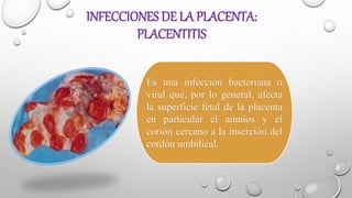 INFECCIONES DE LA PLACENTA:
PLACENTITIS
Es una infección bacteriana o
viral que, por lo general, afecta
la superficie fetal de la placenta
en particular el amnios y el
corión cercano a la inserción del
cordón umbilical.
 