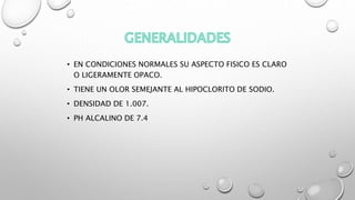 • EN CONDICIONES NORMALES SU ASPECTO FISICO ES CLARO
O LIGERAMENTE OPACO.
• TIENE UN OLOR SEMEJANTE AL HIPOCLORITO DE SODIO.
• DENSIDAD DE 1.007.
• PH ALCALINO DE 7.4
 