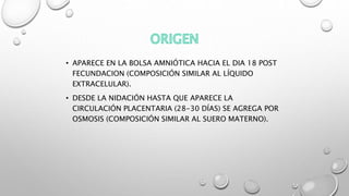 • APARECE EN LA BOLSA AMNIÓTICA HACIA EL DIA 18 POST
FECUNDACION (COMPOSICIÓN SIMILAR AL LÍQUIDO
EXTRACELULAR).
• DESDE LA NIDACIÓN HASTA QUE APARECE LA
CIRCULACIÓN PLACENTARIA (28-30 DÍAS) SE AGREGA POR
OSMOSIS (COMPOSICIÓN SIMILAR AL SUERO MATERNO).
 