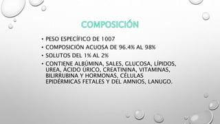 • PESO ESPECÍFICO DE 1007
• COMPOSICIÓN ACUOSA DE 96.4% AL 98%
• SOLUTOS DEL 1% AL 2%
• CONTIENE ALBÚMINA, SALES, GLUCOSA, LÍPIDOS,
UREA, ÁCIDO ÚRICO, CREATININA, VITAMINAS,
BILIRRUBINA Y HORMONAS, CÉLULAS
EPIDÉRMICAS FETALES Y DEL AMNIOS, LANUGO.
 