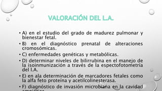 • A) en el estudio del grado de madurez pulmonar y
bienestar fetal.
• B) en el diagnóstico prenatal de alteraciones
cromosómicas.
• C) enfermedades genéticas y metabólicas.
• D) determinar niveles de bilirrubina en el manejo de
la isoinmunización a través de la espectofotometría
del l.A.
• E) en ala determinación de marcadores fetales como
la alfa feto proteína y acetilcolinesterasa.
• F) diagnóstico de invasión microbiana en la cavidad
 
