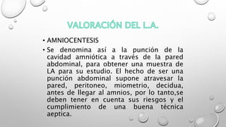 • AMNIOCENTESIS
• Se denomina así a la punción de la
cavidad amniótica a través de la pared
abdominal, para obtener una muestra de
LA para su estudio. El hecho de ser una
punción abdominal supone atravesar la
pared, peritoneo, miometrio, decidua,
antes de llegar al amnios, por lo tanto,se
deben tener en cuenta sus riesgos y el
cumplimiento de una buena técnica
aeptica.
 