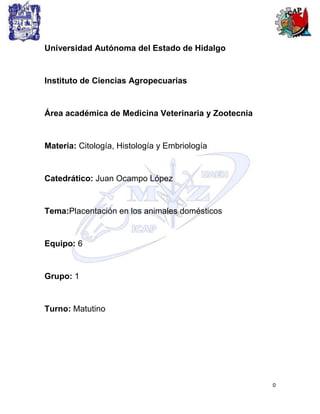 Universidad Autónoma del Estado de Hidalgo


Instituto de Ciencias Agropecuarias


Área académica de Medicina Veterinaria y Zootecnia


Materia: Citología, Histología y Embriología


Catedrático: Juan Ocampo López


Tema:Placentación en los animales domésticos


Equipo: 6


Grupo: 1


Turno: Matutino




                                                     0
 