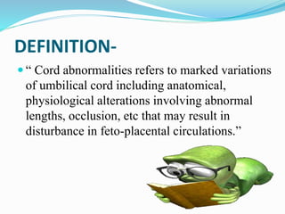 DEFINITION-
 “ Cord abnormalities refers to marked variations
of umbilical cord including anatomical,
physiological alterations involving abnormal
lengths, occlusion, etc that may result in
disturbance in feto-placental circulations.”
 