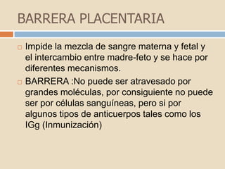 BARRERA PLACENTARIAImpide la mezcla de sangre materna y fetal y el intercambio entre madre-feto y se hace por diferentes mecanismos.BARRERA :No puede ser atravesado por grandes moléculas, por consiguiente no puede ser por células sanguíneas, pero si por algunos tipos de anticuerpos tales como los IGg (Inmunización)