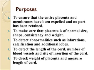 PurposesPurposes
1. To ensure that the entire placenta and
membranes have been expelled and no part
has been retained.
2. To make sure that placenta is of normal size,
shape, consistency and weight.
3. To detect abnormalities such as infarctions,
calcification and additional lobes.
4. To detect the length of the cord, number of
blood vessels and site of insertion of the cord.
5. To check weight of placenta and measure
length of cord.
 