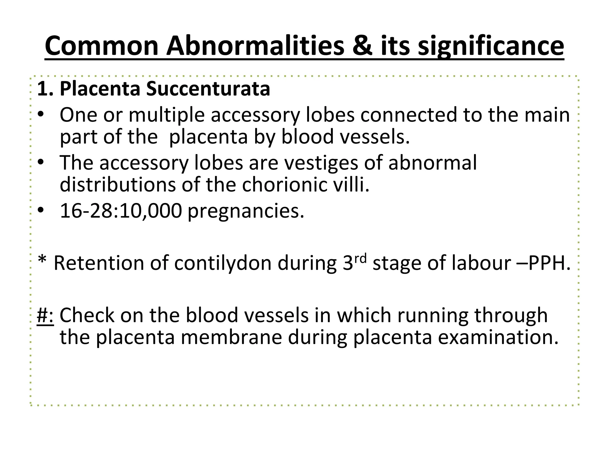 Common Abnormalities & its significance
1. Placenta Succenturata
• One or multiple accessory lobes connected to the main
part of the placenta by blood vessels.
• The accessory lobes are vestiges of abnormal
distributions of the chorionic villi.
• 16-28:10,000 pregnancies.
* Retention of contilydon during 3rd stage of labour –PPH.
#: Check on the blood vessels in which running through
the placenta membrane during placenta examination.
 