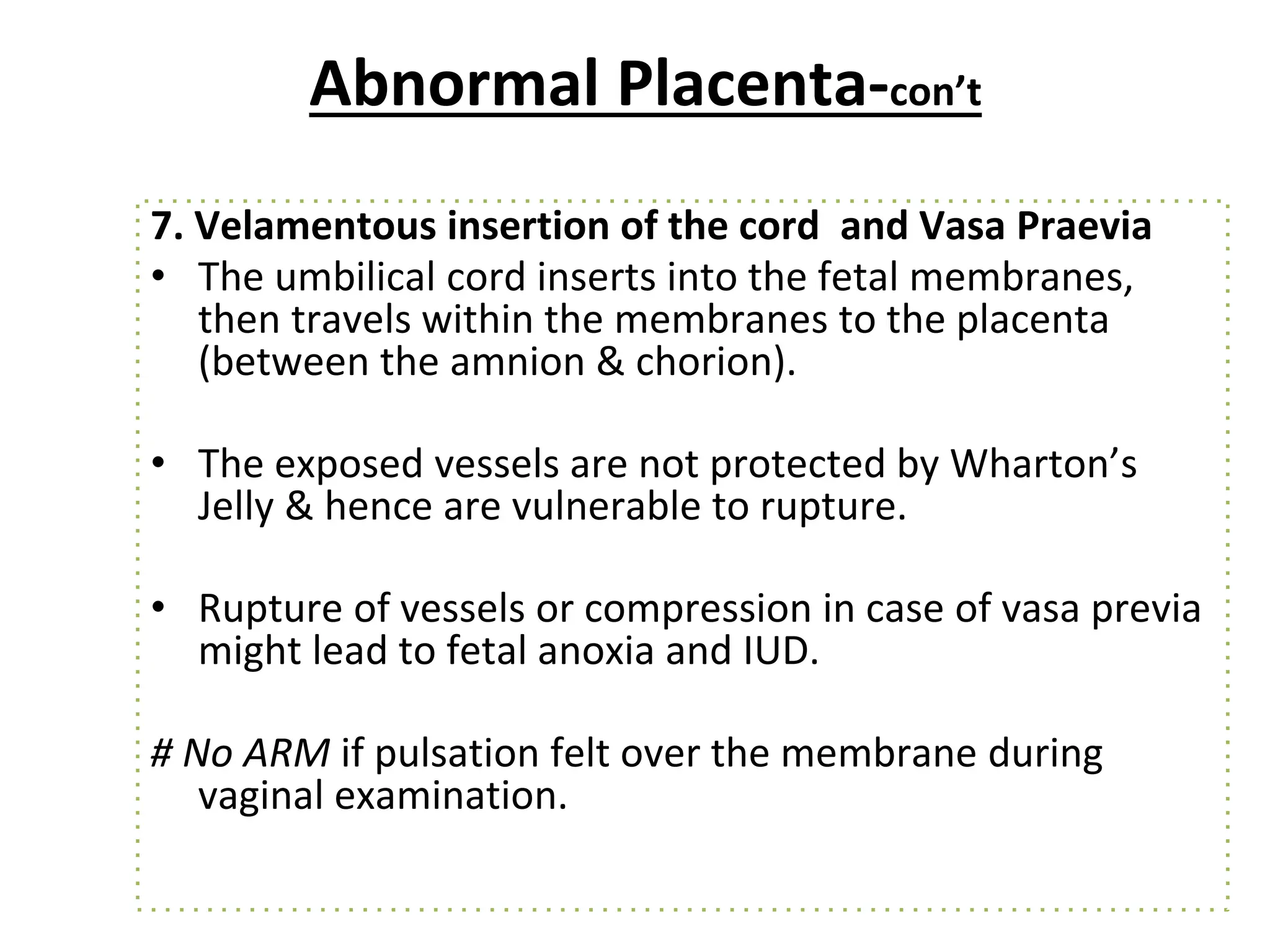 Abnormal Placenta-con’t
7. Velamentous insertion of the cord and Vasa Praevia
• The umbilical cord inserts into the fetal membranes,
then travels within the membranes to the placenta
(between the amnion & chorion).
• The exposed vessels are not protected by Wharton’s
Jelly & hence are vulnerable to rupture.
• Rupture of vessels or compression in case of vasa previa
might lead to fetal anoxia and IUD.
# No ARM if pulsation felt over the membrane during
vaginal examination.
 