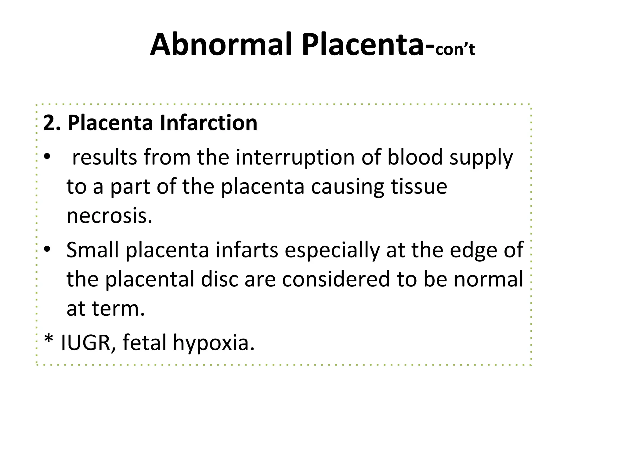Abnormal Placenta-con’t
2. Placenta Infarction
• results from the interruption of blood supply
to a part of the placenta causing tissue
necrosis.
• Small placenta infarts especially at the edge of
the placental disc are considered to be normal
at term.
* IUGR, fetal hypoxia.
 