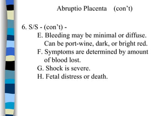 Abruptio Placenta  (con’t) 6. S/S - (con’t) -  E. Bleeding may be minimal or diffuse.  Can be port-wine, dark, or bright red.  F. Symptoms are determined by amount of blood lost. G. Shock is severe. H. Fetal distress or death. 