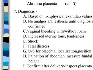 Abruptio placenta  (con’t) 7. Diagnosis -  A. Based on hx.,physical exam,lab values  B. No analgesia/anesthesia until diagnosis confirmed C.Vaginal bleeding with/without pain D. Increased uterine tone, tenderness E. Shock F. Fetal distress G. U/S for placental localization,position H. Palpation of abdomen, measure fundal height I. Confirm after delivery-inspect placenta. 
