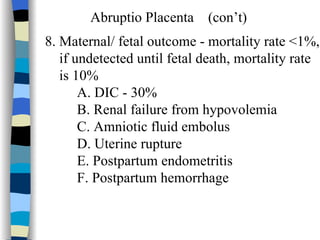Abruptio Placenta  (con’t) 8. Maternal/ fetal outcome - mortality rate <1%, if undetected until fetal death, mortality rate  is 10% A. DIC - 30% B. Renal failure from hypovolemia C. Amniotic fluid embolus D. Uterine rupture E. Postpartum endometritis F. Postpartum hemorrhage    