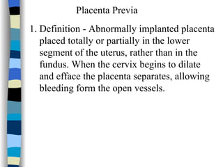 Placenta Previa 1. Definition - Abnormally implanted placenta  placed totally or partially in the lower  segment of the uterus, rather than in the  fundus. When the cervix begins to dilate and efface the placenta separates, allowing  bleeding form the open vessels. 