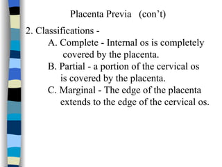 Placenta Previa  (con’t) 2. Classifications - A. Complete - Internal os is completely  covered by the placenta. B. Partial - a portion of the cervical os  is covered by the placenta. C. Marginal - The edge of the placenta extends to the edge of the cervical os. 