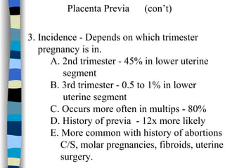 Placenta Previa  (con’t) 3. Incidence - Depends on which trimester  pregnancy is in. A. 2nd trimester - 45% in lower uterine  segment B. 3rd trimester - 0.5 to 1% in lower  uterine segment C. Occurs more often in multips - 80% D. History of previa  - 12x more likely E. More common with history of abortions C/S, molar pregnancies, fibroids, uterine surgery.  