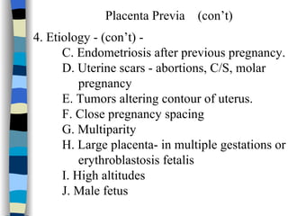 Placenta Previa  (con’t) 4. Etiology - (con’t) - C. Endometriosis after previous pregnancy. D. Uterine scars - abortions, C/S, molar pregnancy E. Tumors altering contour of uterus. F. Close pregnancy spacing G. Multiparity H. Large placenta- in multiple gestations or  erythroblastosis fetalis I. High altitudes J. Male fetus 