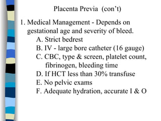 Placenta Previa  (con’t) 1. Medical Management - Depends on  gestational age and severity of bleed. A. Strict bedrest B. IV - large bore catheter (16 gauge) C. CBC, type & screen, platelet count,  fibrinogen, bleeding time D. If HCT less than 30% transfuse E. No pelvic exams F. Adequate hydration, accurate I & O 