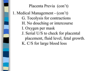 Placenta Previa  (con’t) 1. Medical Management - (con’t) G. Tocolysis for contractions H. No douching or intercourse I. Oxygen per mask J. Serial U/S to check for placental  placement, fluid level, fetal growth. K. C/S for large blood loss 