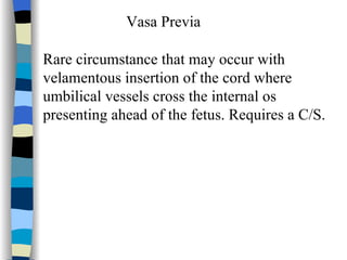 Vasa Previa Rare circumstance that may occur with velamentous insertion of the cord where  umbilical vessels cross the internal os  presenting ahead of the fetus. Requires a C/S. 