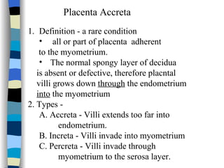 Placenta Accreta Definition - a rare condition all or part of placenta  adherent to the myometrium.  The normal spongy layer of decidua is absent or defective, therefore placntal villi grows down  through  the endometrium into  the myometrium 2. Types - A. Accreta - Villi extends too far into endometrium. B. Increta - Villi invade into myometrium C. Percreta - Villi invade through myometrium to the serosa layer. 