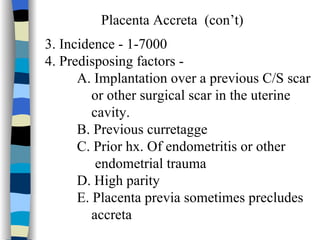 Placenta Accreta  (con’t) 3. Incidence - 1-7000 4. Predisposing factors -  A. Implantation over a previous C/S scar or other surgical scar in the uterine cavity. B. Previous curretagge C. Prior hx. Of endometritis or other  endometrial trauma D. High parity E. Placenta previa sometimes precludes  accreta 