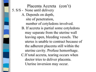 Placenta Accreta  (con’t) 5. S/S -  None until delivery A. Depends on depth, site of penetration, number of cotyledons involved. B. If accreta is partial some cotyledons  may separate from the uterine wall leaving open, bleeding vessels. The  uterus is unable to contract because of  the adherent placenta still within the uterine cavity. Profuse hemorrhage. C.If total accreta, tearing occurs when  doctor tries to deliver placenta.  Uterine inversion may occur.  