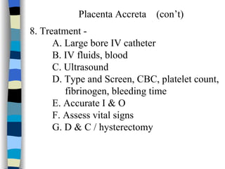 Placenta Accreta  (con’t) 8. Treatment -  A. Large bore IV catheter B. IV fluids, blood C. Ultrasound D. Type and Screen, CBC, platelet count, fibrinogen, bleeding time E. Accurate I & O  F. Assess vital signs G. D & C / hysterectomy 