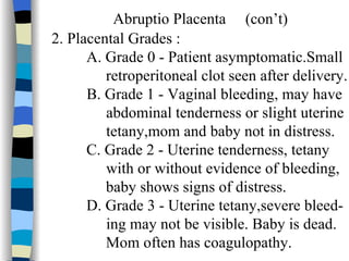Abruptio Placenta  (con’t) 2. Placental Grades : A. Grade 0 - Patient asymptomatic.Small   retroperitoneal clot seen after delivery. B. Grade 1 - Vaginal bleeding, may have  abdominal tenderness or slight uterine tetany,mom and baby not in distress. C. Grade 2 - Uterine tenderness, tetany  with or without evidence of bleeding,    baby shows signs of distress. D. Grade 3 - Uterine tetany,severe bleed- ing may not be visible. Baby is dead.    Mom often has coagulopathy.  