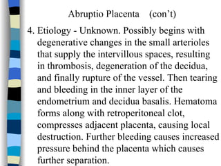 Abruptio Placenta  (con’t) 4. Etiology - Unknown. Possibly begins with degenerative changes in the small arterioles that supply the intervillous spaces, resulting in thrombosis, degeneration of the decidua,  and finally rupture of the vessel. Then tearing and bleeding in the inner layer of the endometrium and decidua basalis. Hematoma  forms along with retroperitoneal clot,  compresses adjacent placenta, causing local destruction. Further bleeding causes increased pressure behind the placenta which causes  further separation. 