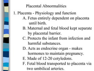 Placental Abnormalities 1. Placenta - Physiology and function A. Fetus entirely dependent on placenta until birth. B. Maternal and fetal blood kept separate    by placental barrier. C. Protects the infant from infection and  harmful substances. D. Acts as endocrine organ - makes   hormones to maintain pregnancy. E. Made of 12-20 cotyledons. F. Fetal blood transported to placenta via    two umbilical arteries. 