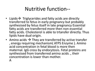 Nutritive function--
• Lipids Triglycerides and fatty acids are directly
  transferred to fetus in early pregnancy but probably
  synthesised by fetus itself in late pregnancy Essential
  fatty acids are transferred more then non essential
  fatty acids. Cholesterol is able to trtansfer directly. Thus
  lipids have dual origin.
• Amino acids  They are transferred by active transfer
  , energy requiring mechanism( ATPS Enzyme ). Amino
  acid concentration in fetal blood is more then
  maternal. IgG cross by endocytosis. Fetal proteins are
  synthesised from transferred amino acids ., their
  concentration is lower than mother.
  A
 