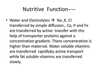 Nutritive Function----
• Water and Electrolytes  Na ,K, Cl
  transferred by simple diffusion., Ca, P and Fe
  are transferred by active transfer with the
  help of transporter proteins against a
  concentration gradient. There concentration is
  higher than maternal. Water soluble vitamins
  are transferred rapidlyby active transport
  while fat soluble vitamins are transferred
  slowly.
 