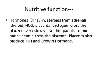 Nutritive function---
• Hormones Insulin, steroids from adrenals
  ,thyroid, HCG, placental Lactogen, cross the
  placenta very slowly . Neither paratharmone
  nor calcitonin cross the placenta. Placenta also
  produce TSH and Growth Hormone.
 