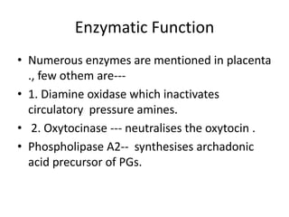Enzymatic Function
• Numerous enzymes are mentioned in placenta
  ., few othem are---
• 1. Diamine oxidase which inactivates
  circulatory pressure amines.
• 2. Oxytocinase --- neutralises the oxytocin .
• Phospholipase A2-- synthesises archadonic
  acid precursor of PGs.
 