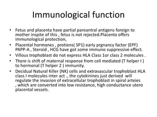 Immunological function
• Fetus and placenta have partial pareantral antigens foreign to
  mother inspite of this , fetus is not rejected.Placenta offers
  immunological protection,
• Placental hormones , protiens( SP1) early prgnancy factor (EPF)
  PAPP-A , Steroid , HCG have got some immuno suppressive effect.
• Villous trophoblast do not express HLA Class 1or class 2 molecules .
• There is shift of maternal response from cell mediated (T helper I )
  to hormonal (T helper 2 ) immunity.
• Decidual Natural Killer (NK) cells and extravascular trophoblast HLA
  class I molecules inter act ., the cytokinines just derived will
  regulate the invasion of extracellular trophoblast in spiral arteies
  , which are converted into low resistance, high conductance utero
  placental vessels.
 