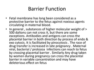 Barrier Function
• Fetal membrane has long been considered as a
  protective barrier to the fetus against noxious agents
  circulating in maternal blood.
• In general , substances of higher molecular weight of >
  500 daltons can not cross it, but there are some
  exceptions. Antibodies and antigens can cross the
  placental barrier in both direction by process of endo &
  exo cytosis. It is facilitated by pinocytosis . The race of
  drug transfer is increased in late pregnancy . Maternal
  viral, bacterial / protozoa infections can reach to fetus
  by crossing placental barrier . Similarly Any drug taken
  by women during pregnancy can cross the placental
  barrier in variable concentration and may have
  deleterious effect on fetus
 