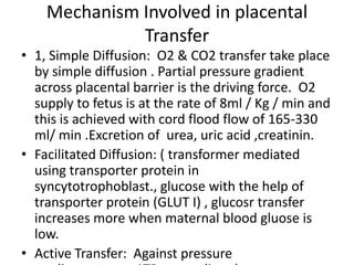 Mechanism Involved in placental
              Transfer
• 1, Simple Diffusion: O2 & CO2 transfer take place
  by simple diffusion . Partial pressure gradient
  across placental barrier is the driving force. O2
  supply to fetus is at the rate of 8ml / Kg / min and
  this is achieved with cord flood flow of 165-330
  ml/ min .Excretion of urea, uric acid ,creatinin.
• Facilitated Diffusion: ( transformer mediated
  using transporter protein in
  syncytotrophoblast., glucose with the help of
  transporter protein (GLUT I) , glucosr transfer
  increases more when maternal blood gluose is
  low.
• Active Transfer: Against pressure
 