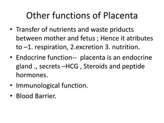 Other functions of Placenta
• Transfer of nutrients and waste priducts
  between mother and fetus ; Hence it atributes
  to –1. respiration, 2.excretion 3. nutrition.
• Endocrine function-- placenta is an endocrine
  gland ., secrets –HCG , Steroids and peptide
  hormones.
• Immunological function.
• Blood Barrier.
 