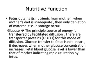 Nutritive Function
• Fetus obtains its nutrients from mother., when
  mother’s diet is inadequate , then only depletion
  of maternal tissue storage occur.
 Glucose  The principle source of energy is
  transferred by Facilitated diffusion . There are
  transporter proteins (GLUT I) for this mode of
  diffusion. Glucose transfer to fetus is not linear .,
  it decreases when mother glucose concentration
  increases. Fetal blood glucose level is lower than
  that of mother indicating rapid utilization by
  fetus.
 