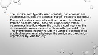  The umbilical cord typically inserts centrally, but eccentric and
velamentous (outside the placental margin) insertions also occur .
 Eccentric insertions are cord insertions that are less than 1 cm
from the placental edge. These are distinguished from a
velamentous insertion, where the umbilical cord inserts on the
chorioamniotic membranes rather than on the placental mass.
This membranous insertion results in a variable segment of the
umbilical vessels running between the amnion and the chorion,
unprotected by Wharton jelly
 