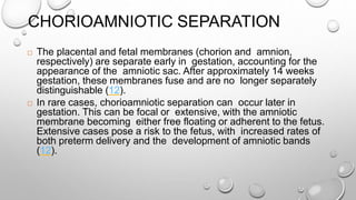 CHORIOAMNIOTIC SEPARATION
 The placental and fetal membranes (chorion and amnion,
respectively) are separate early in gestation, accounting for the
appearance of the amniotic sac. After approximately 14 weeks
gestation, these membranes fuse and are no longer separately
distinguishable (12).
 In rare cases, chorioamniotic separation can occur later in
gestation. This can be focal or extensive, with the amniotic
membrane becoming either free floating or adherent to the fetus.
Extensive cases pose a risk to the fetus, with increased rates of
both preterm delivery and the development of amniotic bands
(12).
 