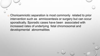  Chorioamniotic separation is most commonly related to prior
intervention such as amniocentesis or surgery but can occur
sporadically. Sporadic cases have been associated with
increased rates of underlying fetal chromosomal and
developmental abnormalities
 