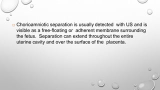  Chorioamniotic separation is usually detected with US and is
visible as a free-floating or adherent membrane surrounding
the fetus. Separation can extend throughout the entire
uterine cavity and over the surface of the placenta.
 