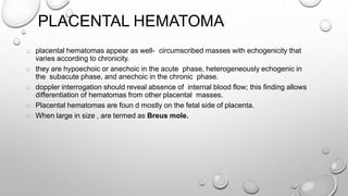 PLACENTAL HEMATOMA
 placental hematomas appear as well- circumscribed masses with echogenicity that
varies according to chronicity.
 they are hypoechoic or anechoic in the acute phase, heterogeneously echogenic in
the subacute phase, and anechoic in the chronic phase.
 doppler interrogation should reveal absence of internal blood flow; this finding allows
differentiation of hematomas from other placental masses.
 Placental hematomas are foun d mostly on the fetal side of placenta.
 When large in size , are termed as Breus mole.
 