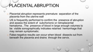 PLACENTALABRUPTION
 Placental abruption represents premature separation of the
placenta from the uterine wall
 US is frequently performed to confirm the presence of abruption
and assess the extent of subchorionic or retroplacental
hematoma . The presence of blood in large enough volumes to
be visible sonographically indicates retained hemorrhage that
may remain symptomatic.
 False-negative results can occur when blood dissects out from
beneath the placenta and drains through the cervix.
 